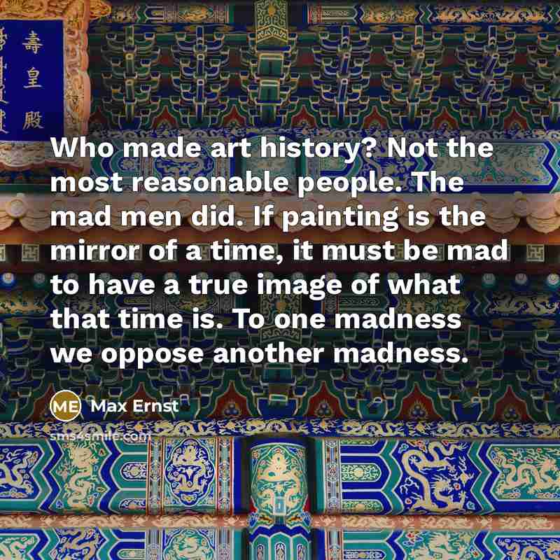 “Who made art history? Not the most reasonable people. The mad men did. If painting is the mirror of a time, it must be mad to have a true image of what that time is. To one madness we oppose another madness.” quote by Max Ernst
