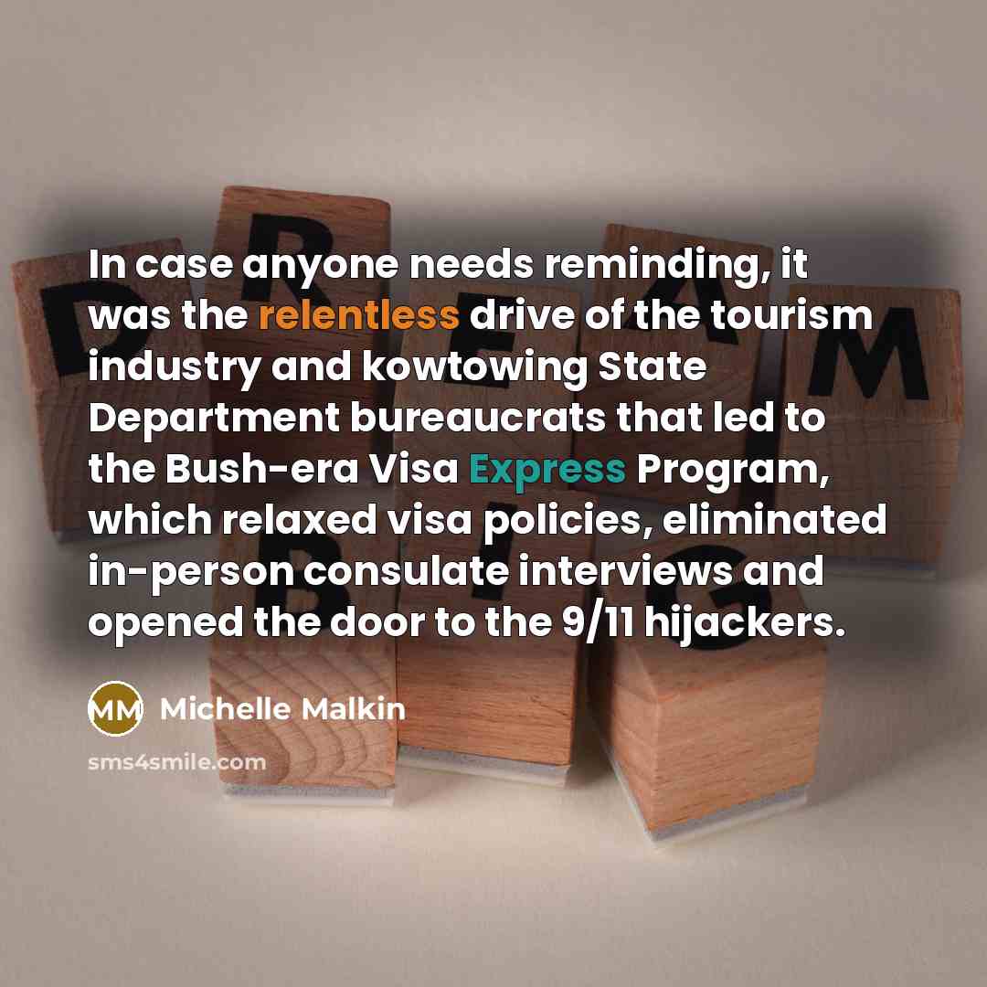 “In case anyone needs reminding, it was the relentless drive of the tourism industry and kowtowing State Department bureaucrats that led to the Bush-era Visa Express Program, which relaxed visa policies, eliminated in-person consulate interviews and opened the door to the 9/11 hijackers.” quote by Michelle Malkin