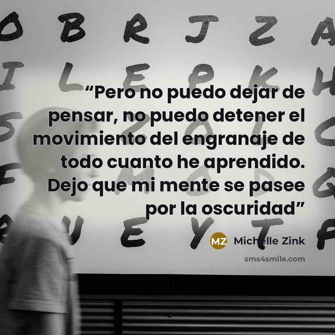 “Pero no puedo dejar de pensar, no puedo detener el movimiento del engranaje de todo cuanto he aprendido. Dejo que mi mente se pasee por la oscuridad” quote by Michelle Zink
