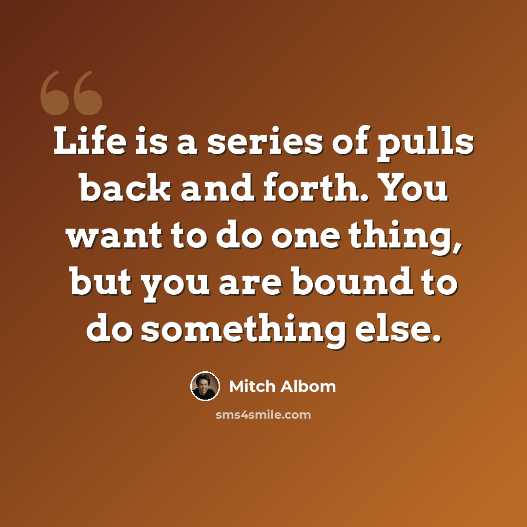 “Life is a series of pulls back and forth. You want to do one thing, but you are bound to do something else.” quote by Mitch Albom