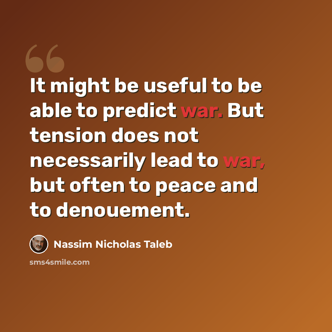 “It might be useful to be able to predict war. But tension does not necessarily lead to war, but often to peace and to denouement.” quote by Nassim Nicholas Taleb