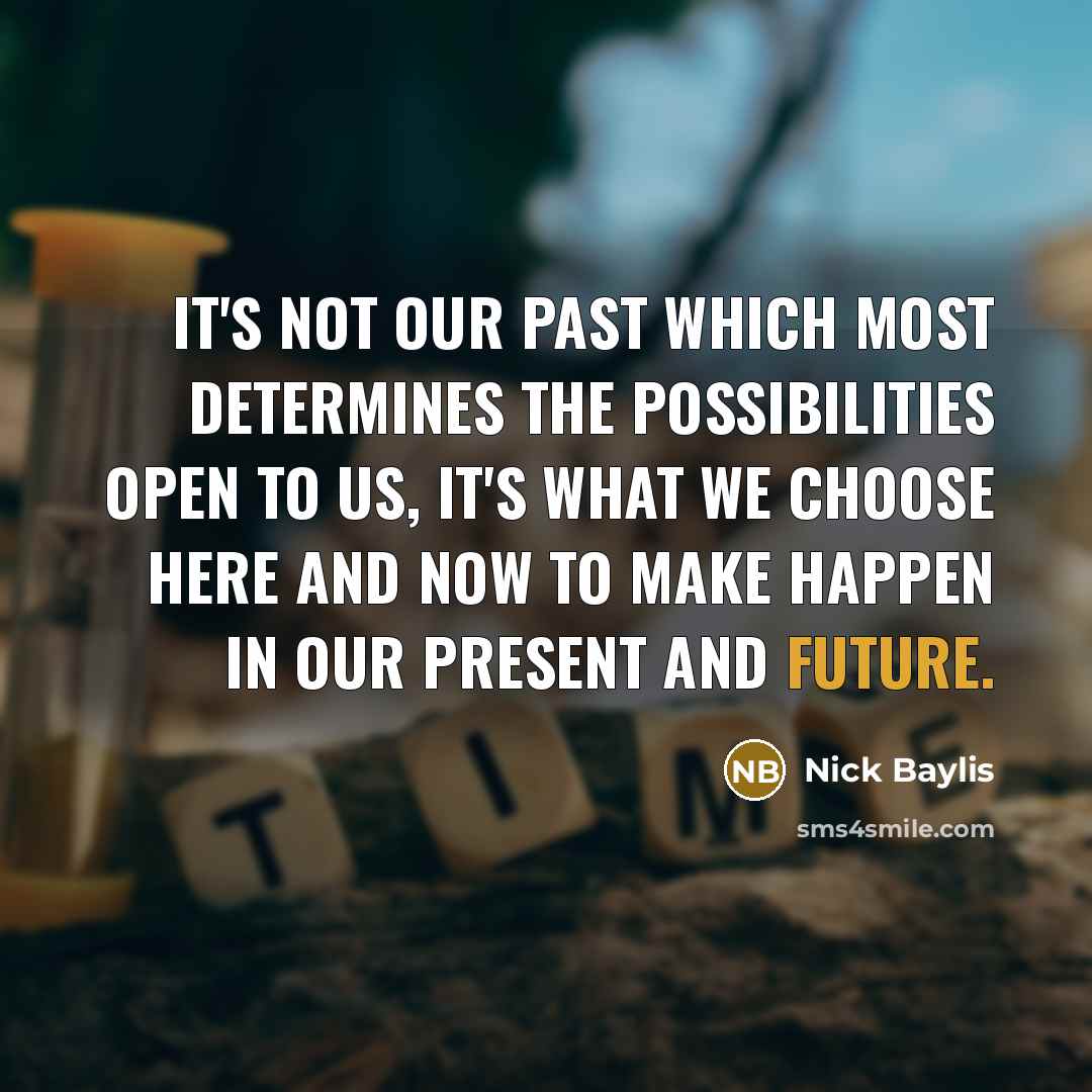 “It's not our past which most determines the possibilities open to us, it's what we choose here and now to make happen in our present and future.” quote by Nick Baylis