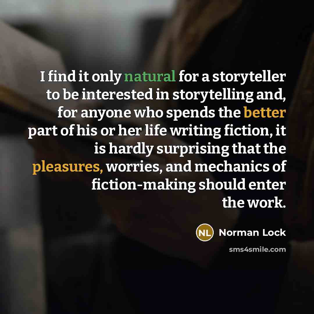 “I find it only natural for a storyteller to be interested in storytelling and, for anyone who spends the better part of his or her life writing fiction, it is hardly surprising that the pleasures, worries, and mechanics of fiction-making should enter the work.” quote by Norman Lock