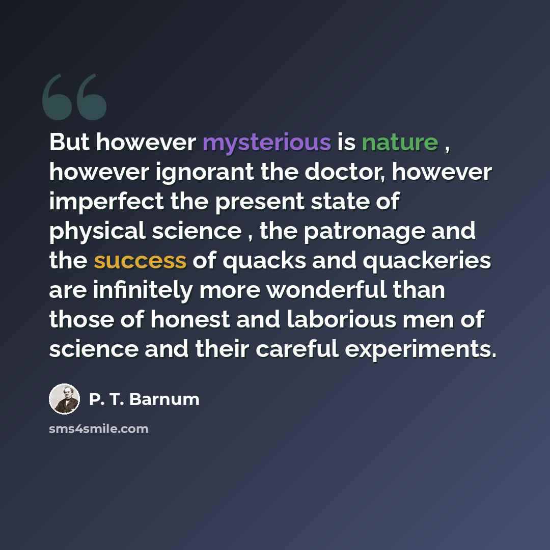 “But however mysterious is nature , however ignorant the doctor, however imperfect the present state of physical science , the patronage and the success of quacks and quackeries are infinitely more wonderful than those of honest and laborious men of science and their careful experiments.” quote by P. T. Barnum