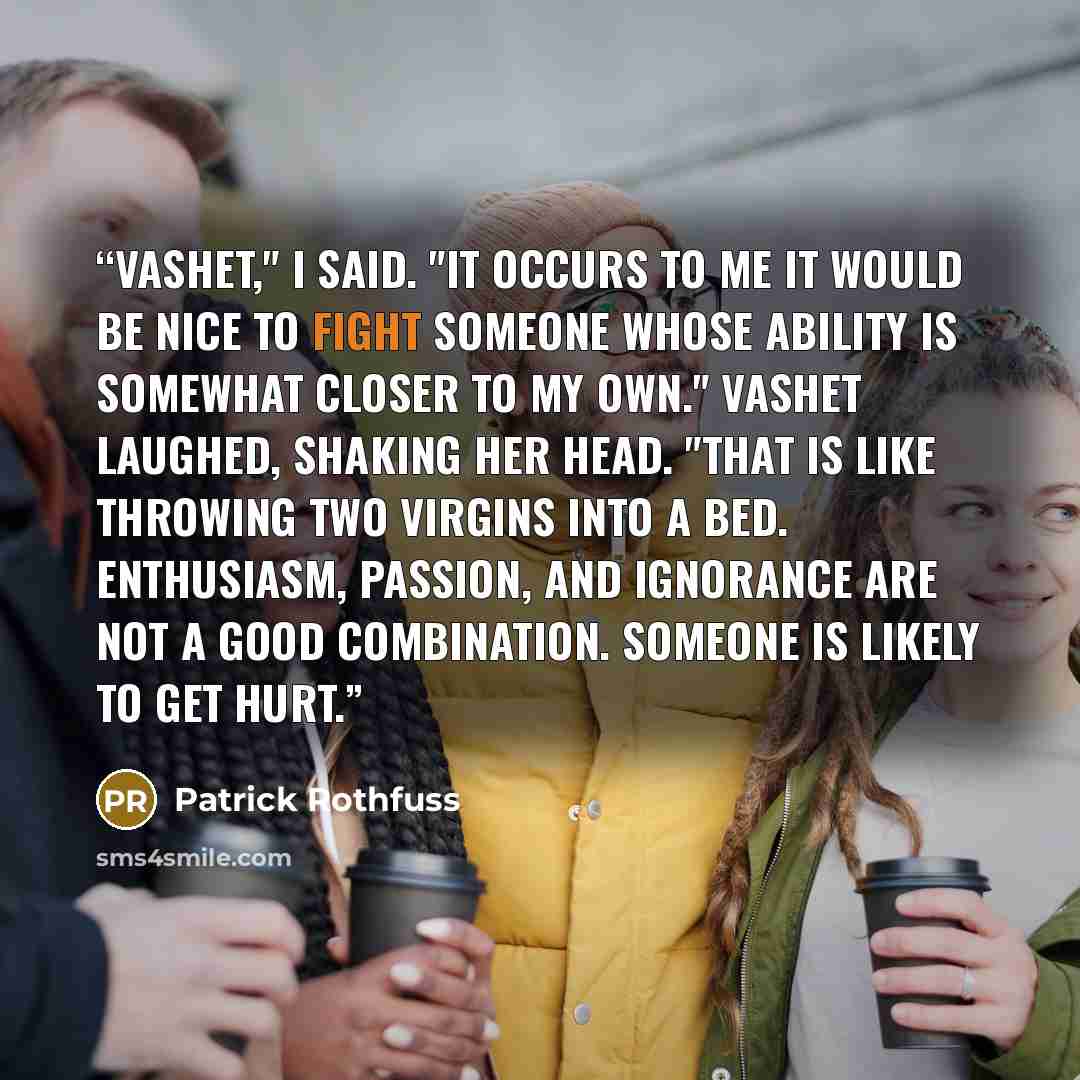 “Vashet," I said. "It occurs to me it would be nice to fight someone whose ability is somewhat closer to my own." Vashet laughed, shaking her head. "That is like throwing two virgins into a bed. Enthusiasm, passion, and ignorance are not a good combination. Someone is likely to get hurt.” quote by Patrick Rothfuss