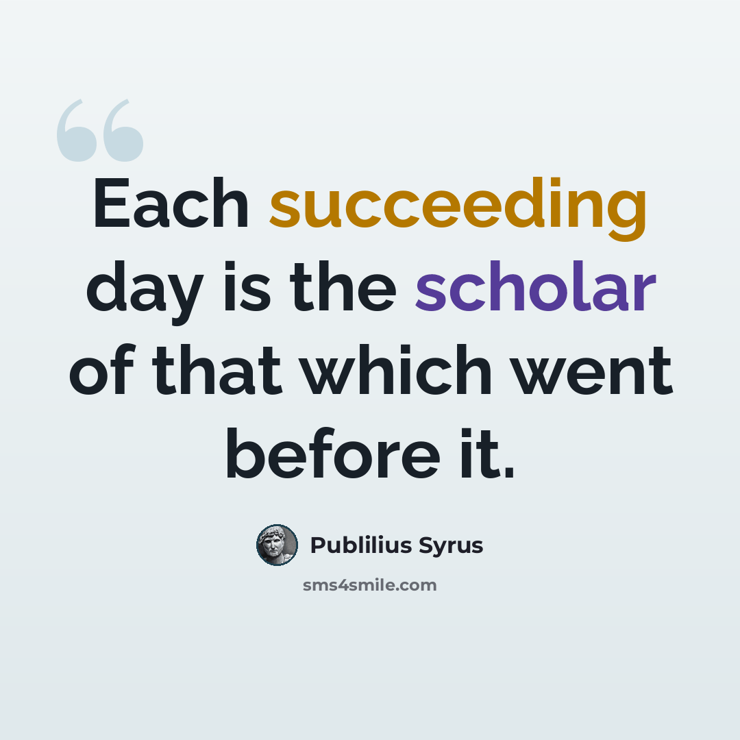 “Each succeeding day is the scholar of that which went before it.” quote by Publilius Syrus
