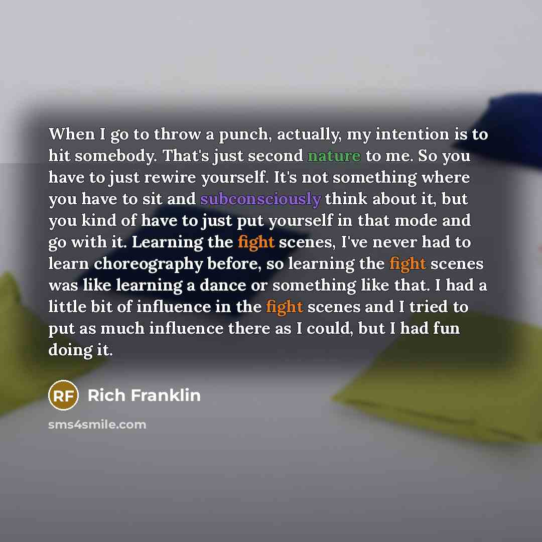 “When I go to throw a punch, actually, my intention is to hit somebody. That's just second nature to me. So you have to just rewire yourself. It's not something where you have to sit and subconsciously think about it, but you kind of have to just put yourself in that mode and go with it. Learning…” quote by Rich Franklin