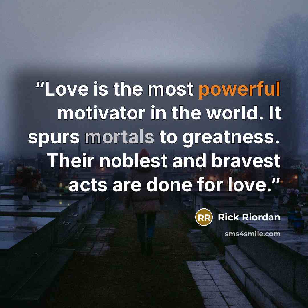 “Love is the most powerful motivator in the world. It spurs mortals to greatness. Their noblest and bravest acts are done for love.” quote by Rick Riordan