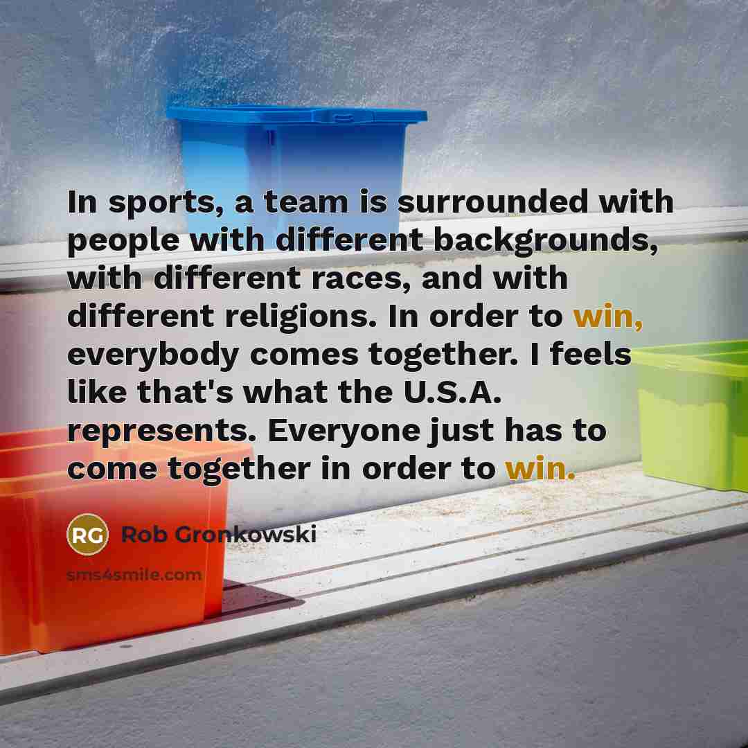 “In sports, a team is surrounded with people with different backgrounds, with different races, and with different religions. In order to win, everybody comes together. I feels like that's what the U.S.A. represents. Everyone just has to come together in order to win.” quote by Rob Gronkowski