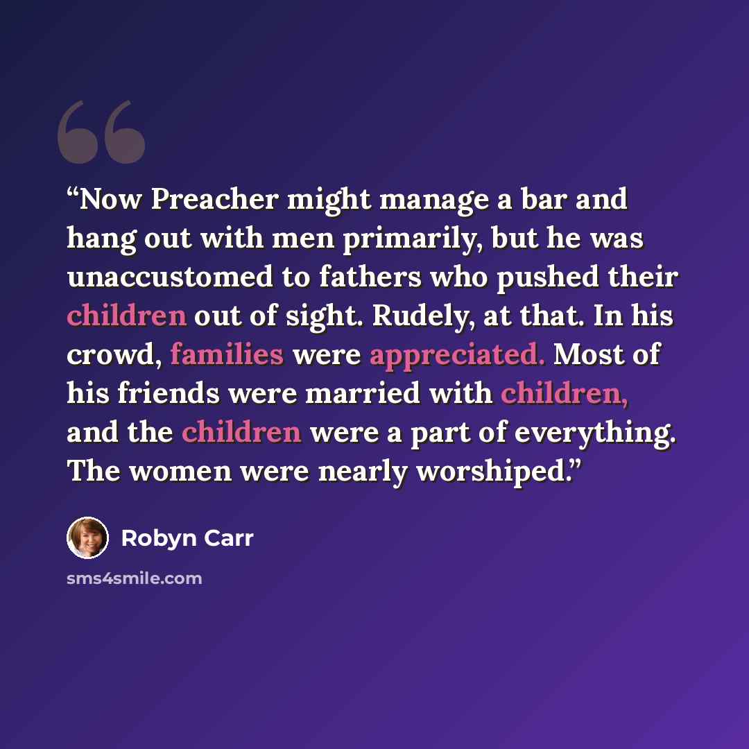 “Now Preacher might manage a bar and hang out with men primarily, but he was unaccustomed to fathers who pushed their children out of sight. Rudely, at that. In his crowd, families were appreciated. Most of his friends were married with children, and the children were a part of everything. The…” quote by Robyn Carr