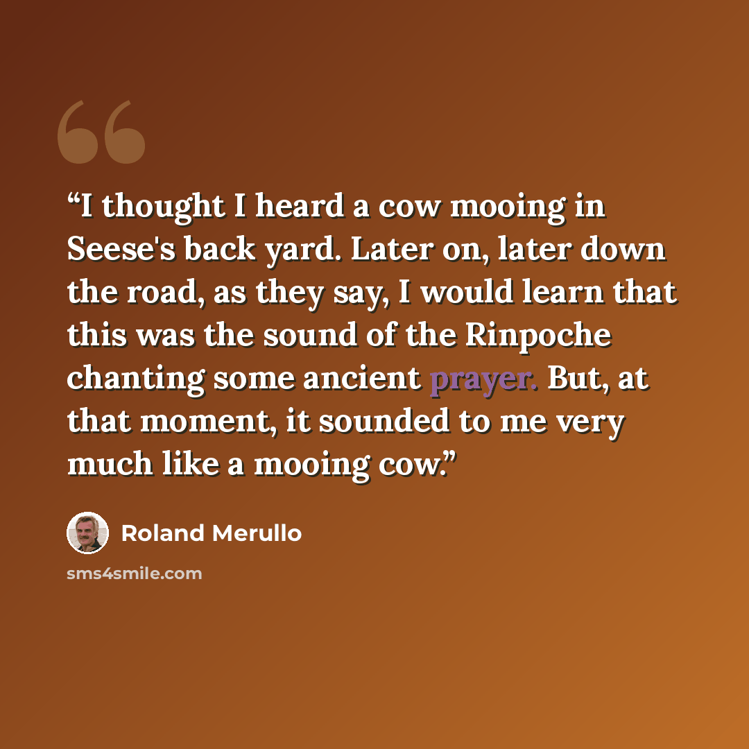 “I thought I heard a cow mooing in Seese's back yard. Later on, later down the road, as they say, I would learn that this was the sound of the Rinpoche chanting some ancient prayer. But, at that moment, it sounded to me very much like a mooing cow.” quote by Roland Merullo