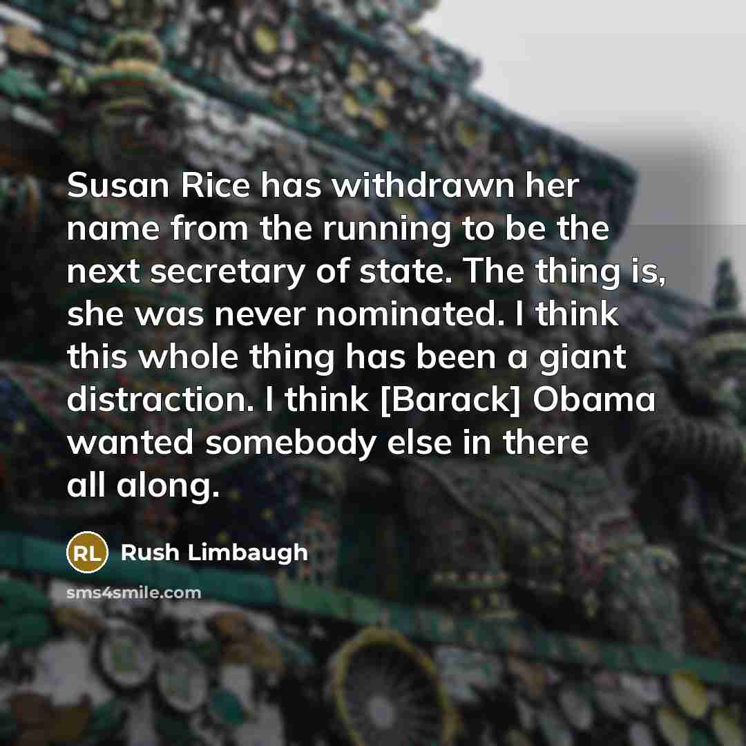 “Susan Rice has withdrawn her name from the running to be the next secretary of state. The thing is, she was never nominated. I think this whole thing has been a giant distraction. I think [Barack] Obama wanted somebody else in there all along.” quote by Rush Limbaugh