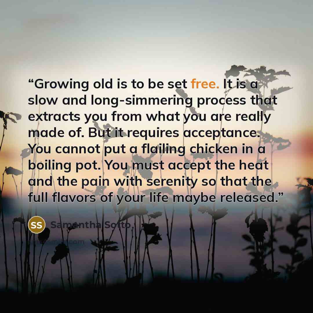 “Growing old is to be set free. It is a slow and long-simmering process that extracts you from what you are really made of. But it requires acceptance. You cannot put a flailing chicken in a boiling pot. You must accept the heat and the pain with serenity so that the full flavors of your life maybe…” quote by Samantha Sotto