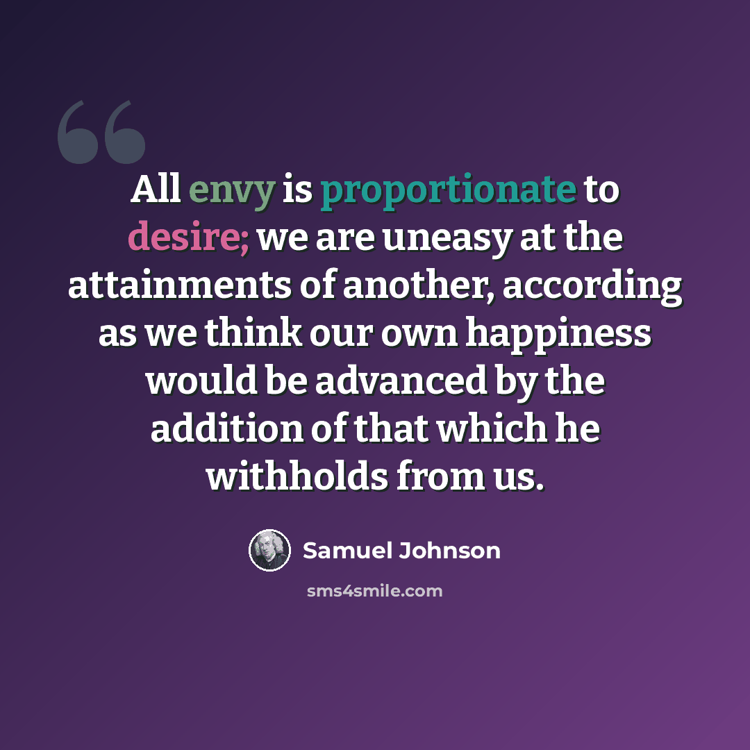 “All envy is proportionate to desire; we are uneasy at the attainments of another, according as we think our own happiness would be advanced by the addition of that which he withholds from us.” quote by Samuel Johnson