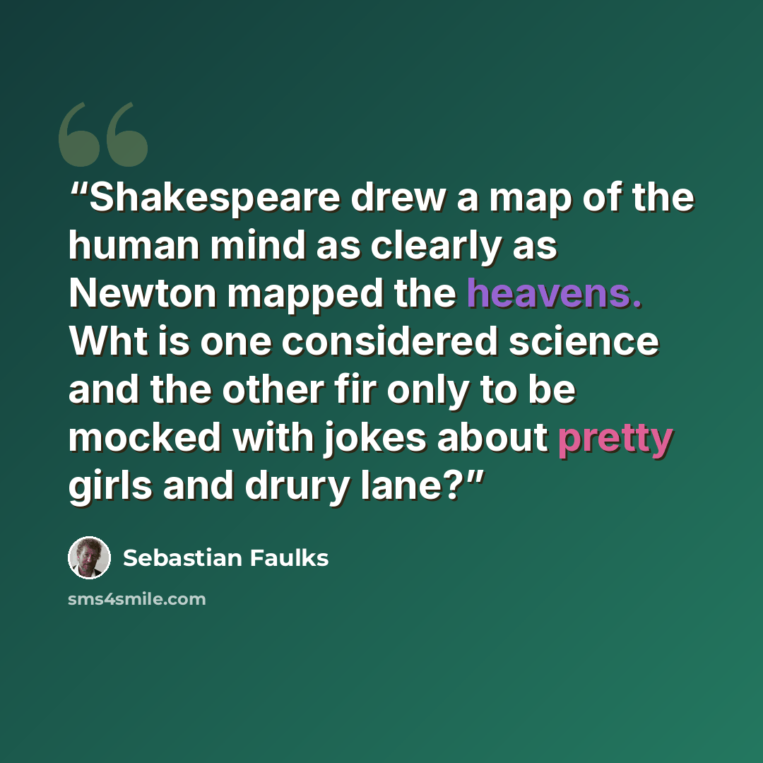 “Shakespeare drew a map of the human mind as clearly as Newton mapped the heavens. Wht is one considered science and the other fir only to be mocked with jokes about pretty girls and drury lane?” quote by Sebastian Faulks