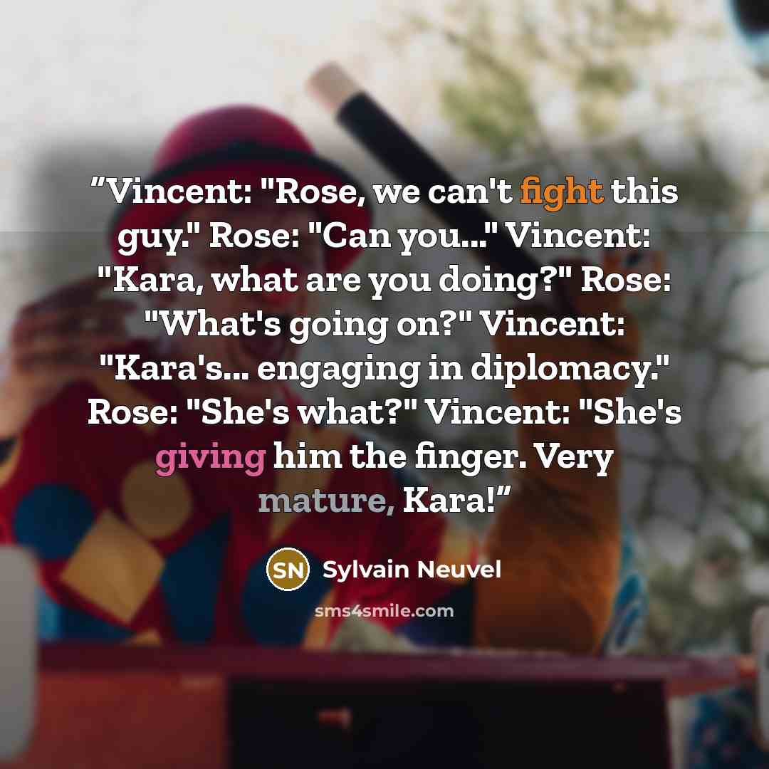 “Vincent: "Rose, we can't fight this guy." Rose: "Can you..." Vincent: "Kara, what are you doing?" Rose: "What's going on?" Vincent: "Kara's... engaging in diplomacy." Rose: "She's what?" Vincent: "She's giving him the finger. Very mature, Kara!” quote by Sylvain Neuvel