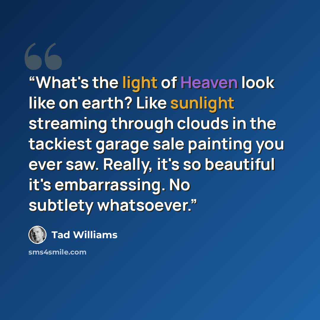 “What's the light of Heaven look like on earth? Like sunlight streaming through clouds in the tackiest garage sale painting you ever saw. Really, it's so beautiful it's embarrassing. No subtlety whatsoever.” quote by Tad Williams