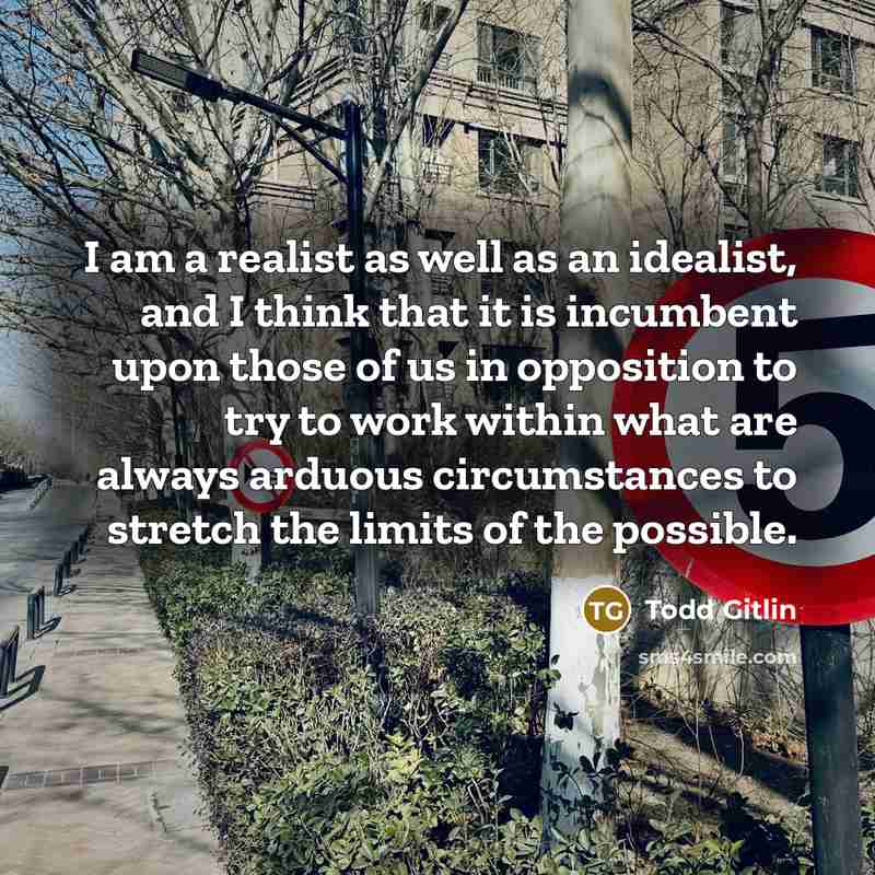 “I am a realist as well as an idealist, and I think that it is incumbent upon those of us in opposition to try to work within what are always arduous circumstances to stretch the limits of the possible.” quote by Todd Gitlin