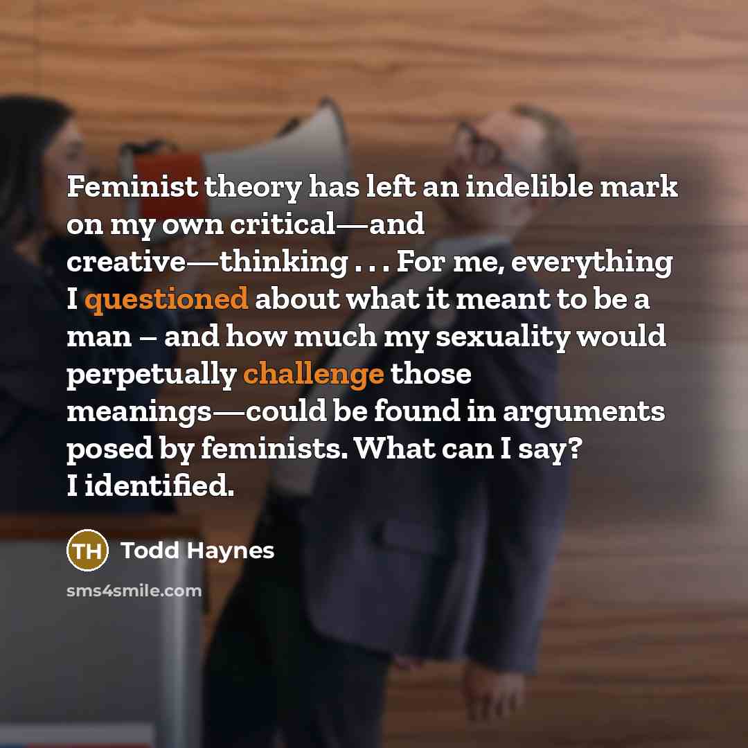 “Feminist theory has left an indelible mark on my own critical—and creative—thinking . . . For me, everything I questioned about what it meant to be a man – and how much my sexuality would perpetually challenge those meanings—could be found in arguments posed by feminists. What can I say? I…” quote by Todd Haynes