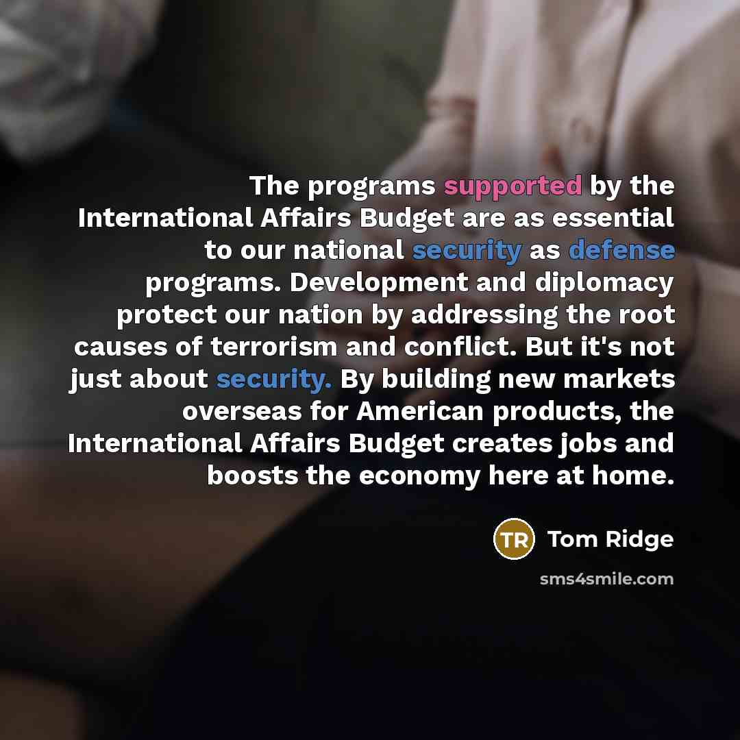 “The programs supported by the International Affairs Budget are as essential to our national security as defense programs. Development and diplomacy protect our nation by addressing the root causes of terrorism and conflict. But it's not just about security. By building new markets overseas for…” quote by Tom Ridge