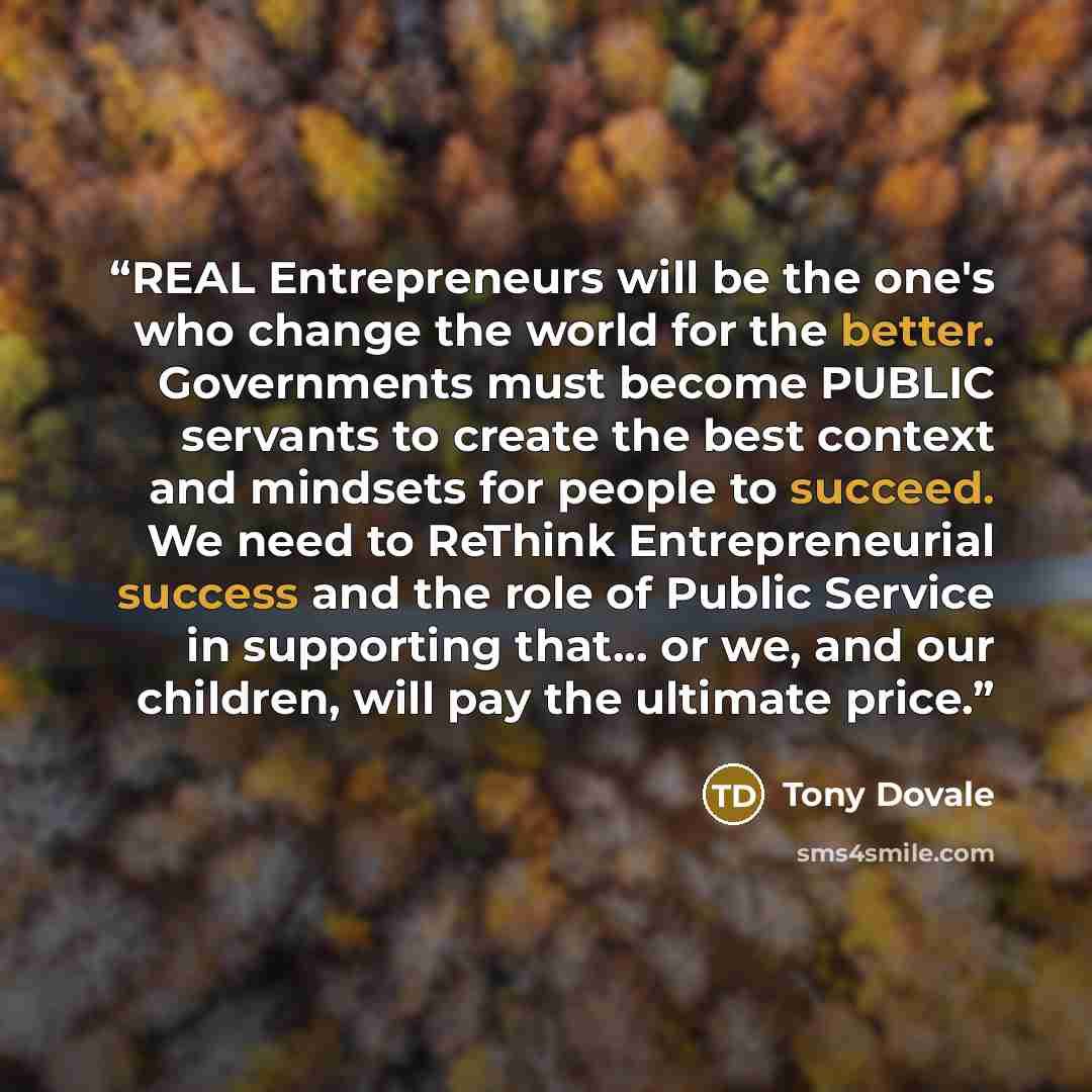 “REAL Entrepreneurs will be the one's who change the world for the better. Governments must become PUBLIC servants to create the best context and mindsets for people to succeed. We need to ReThink Entrepreneurial success and the role of Public Service in supporting that... or we, and our children…” quote by Tony Dovale
