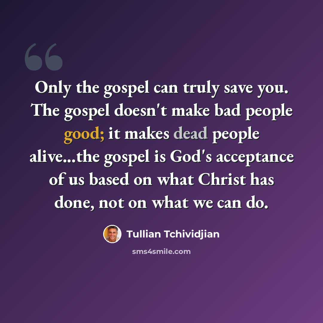 “Only the gospel can truly save you. The gospel doesn't make bad people good; it makes dead people alive...the gospel is God's acceptance of us based on what Christ has done, not on what we can do.” quote by Tullian Tchividjian