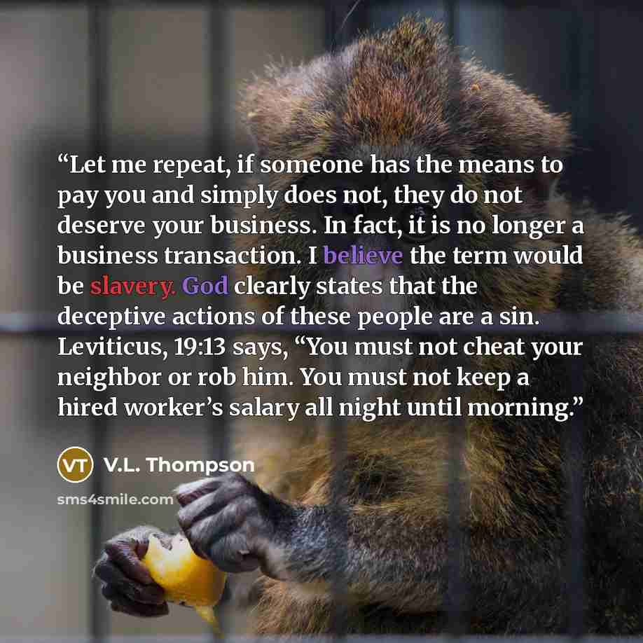 “Let me repeat, if someone has the means to pay you and simply does not, they do not deserve your business. In fact, it is no longer a business transaction. I believe the term would be slavery. God clearly states that the deceptive actions of these people are a sin. Leviticus, 19:13 says, “You must…” quote by V.L. Thompson