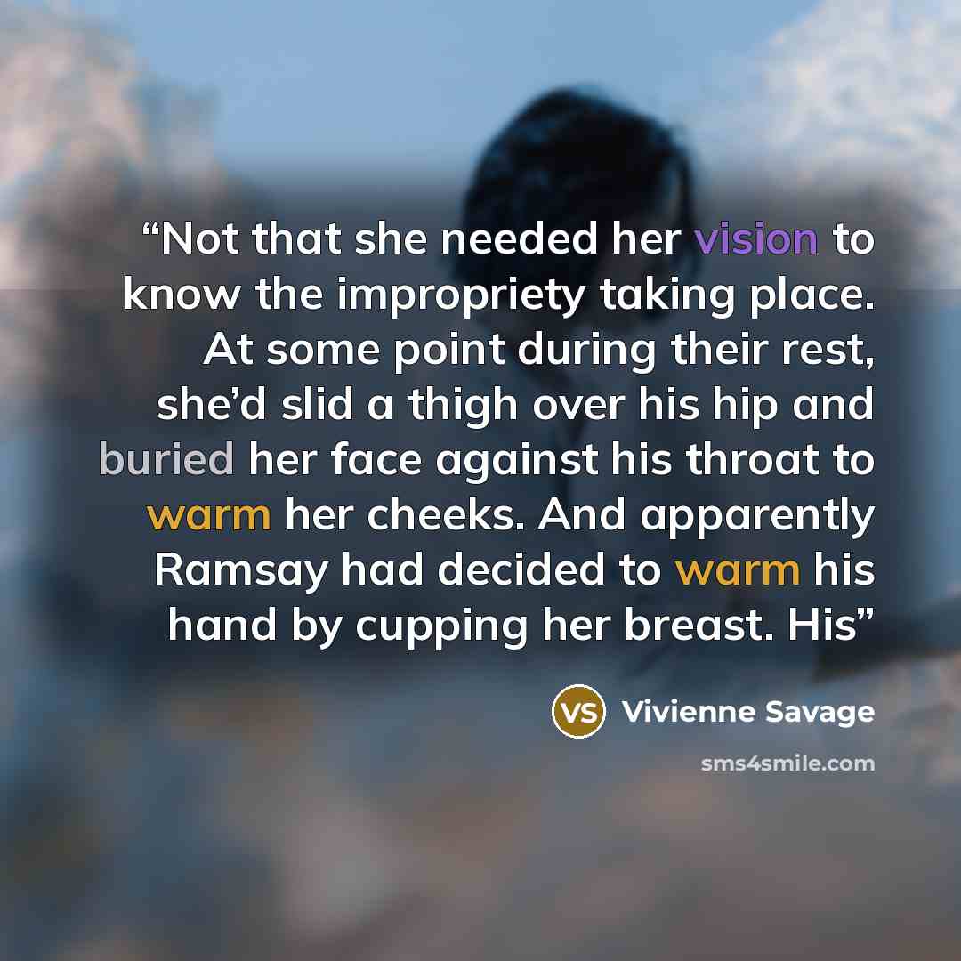 “Not that she needed her vision to know the impropriety taking place. At some point during their rest, she’d slid a thigh over his hip and buried her face against his throat to warm her cheeks. And apparently Ramsay had decided to warm his hand by cupping her breast. His” quote by Vivienne Savage