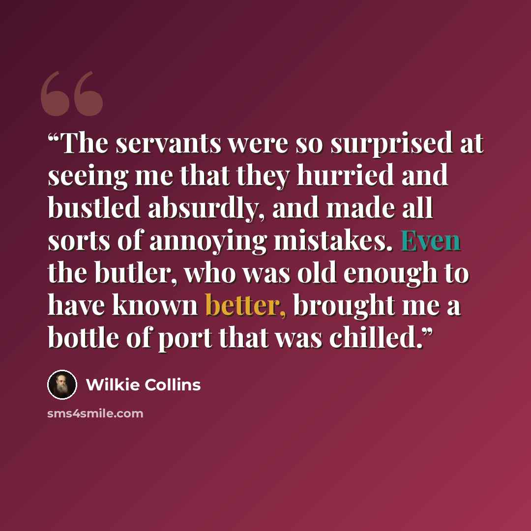 “The servants were so surprised at seeing me that they hurried and bustled absurdly, and made all sorts of annoying mistakes. Even the butler, who was old enough to have known better, brought me a bottle of port that was chilled.” quote by Wilkie Collins