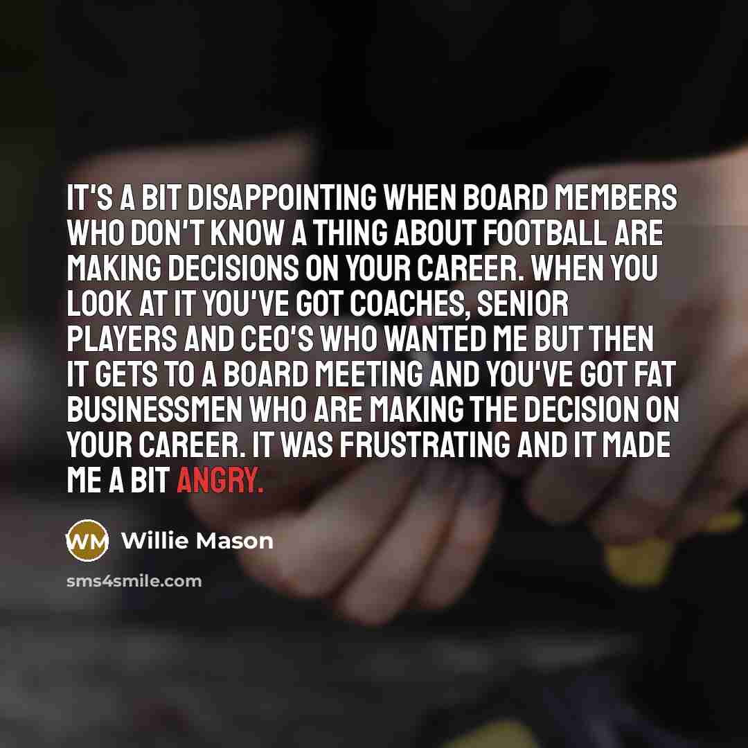 “It's a bit disappointing when board members who don't know a thing about football are making decisions on your career. When you look at it you've got coaches, senior players and CEO's who wanted me but then it gets to a board meeting and you've got fat businessmen who are making the decision on…” quote by Willie Mason