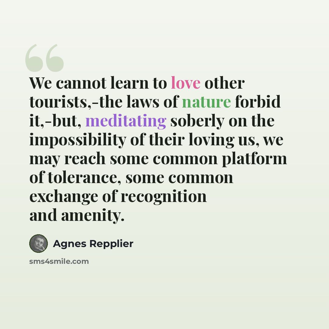 “We cannot learn to love other tourists,-the laws of nature forbid it,-but, meditating soberly on the impossibility of their loving us, we may reach some common platform of tolerance, some common exchange of recognition and amenity.” quote by Agnes Repplier