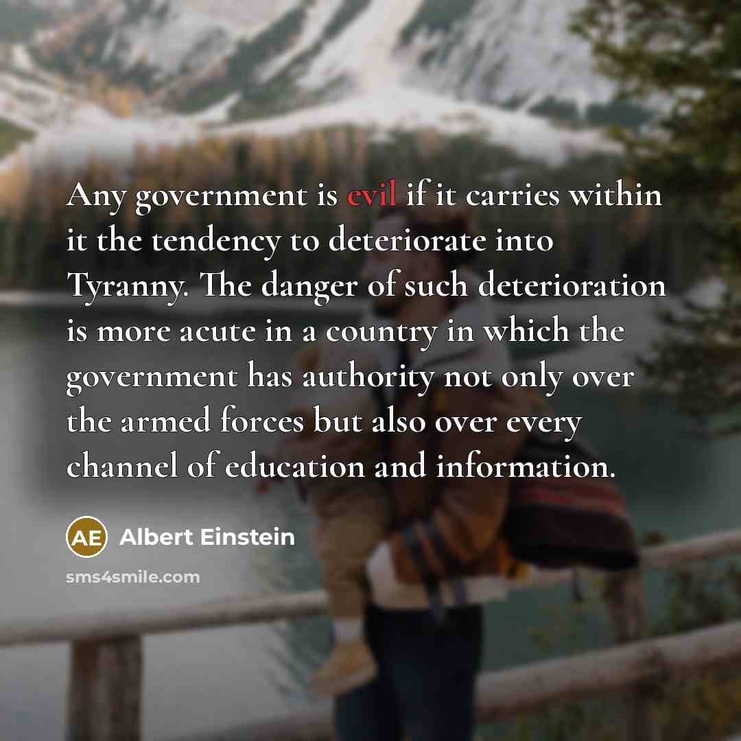 “Any government is evil if it carries within it the tendency to deteriorate into Tyranny. The danger of such deterioration is more acute in a country in which the government has authority not only over the armed forces but also over every channel of education and information.” quote by Albert Einstein