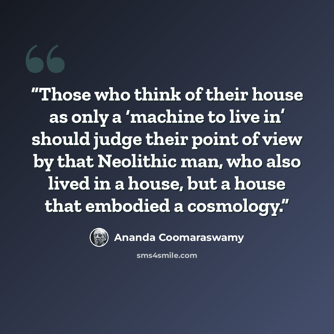 “Those who think of their house as only a ‘machine to live in’ should judge their point of view by that Neolithic man, who also lived in a house, but a house that embodied a cosmology.” quote by Ananda Coomaraswamy