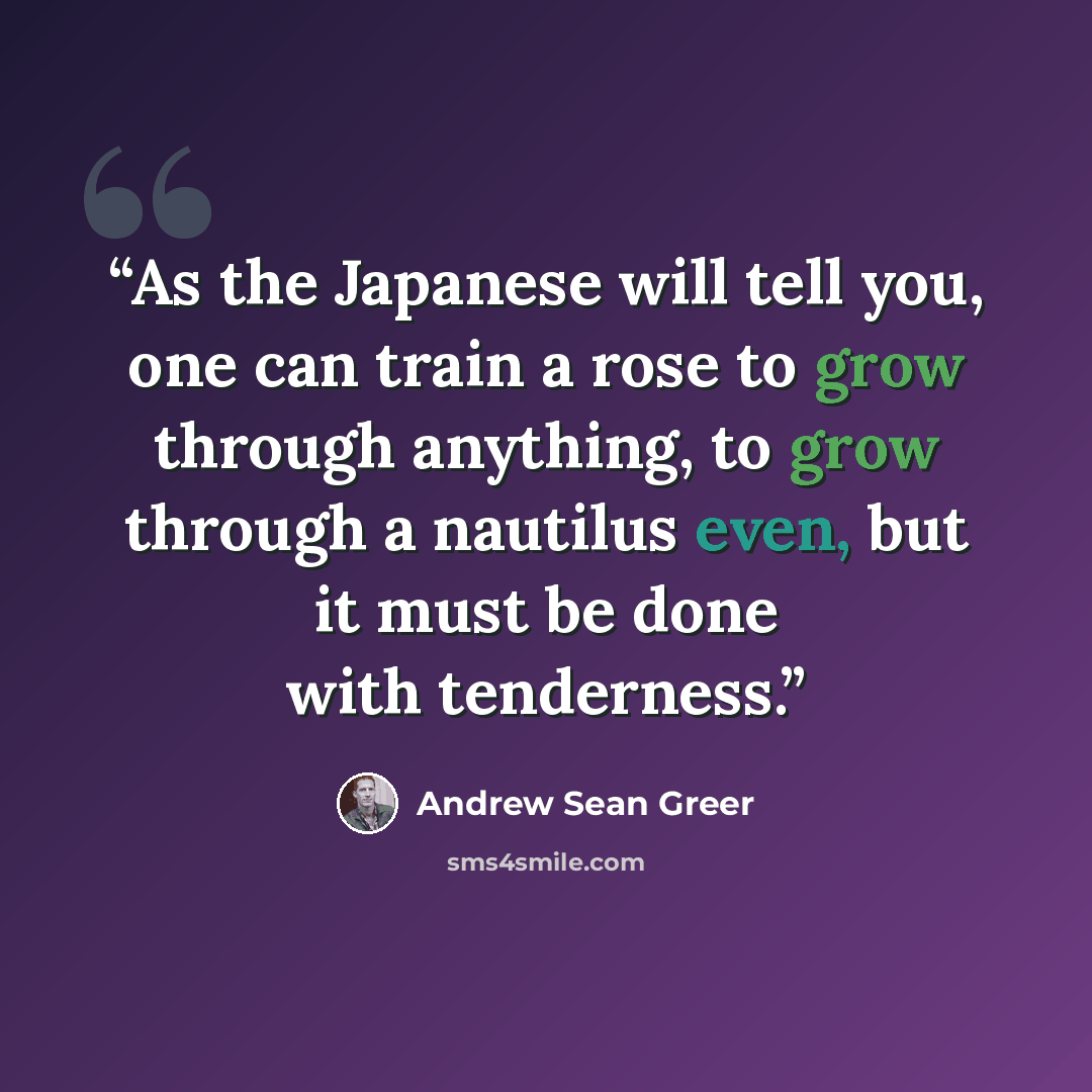 “As the Japanese will tell you, one can train a rose to grow through anything, to grow through a nautilus even, but it must be done with tenderness.” quote by Andrew Sean Greer