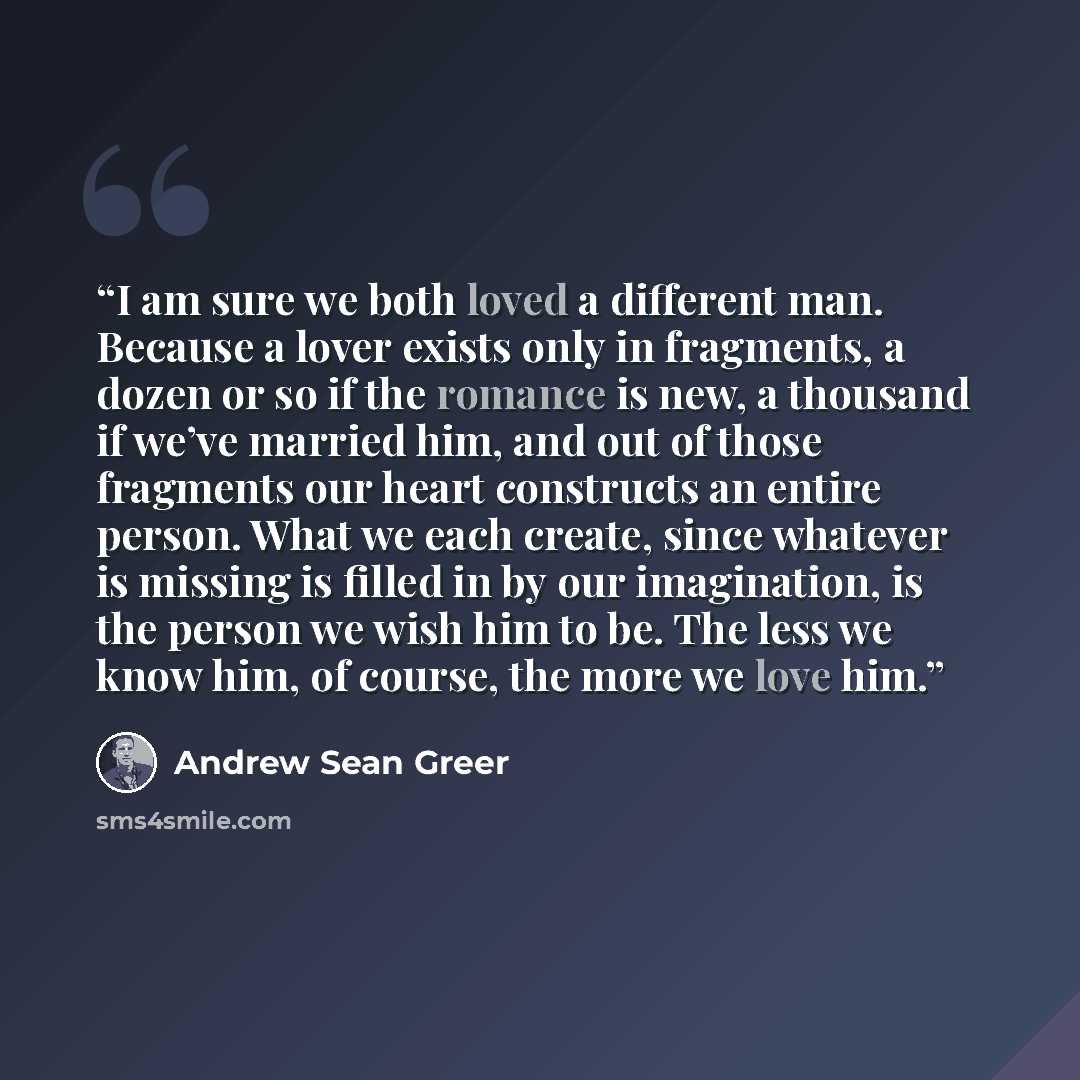 “I am sure we both loved a different man. Because a lover exists only in fragments, a dozen or so if the romance is new, a thousand if we’ve married him, and out of those fragments our heart constructs an entire person. What we each create, since whatever is missing is filled in by our imagination…” quote by Andrew Sean Greer