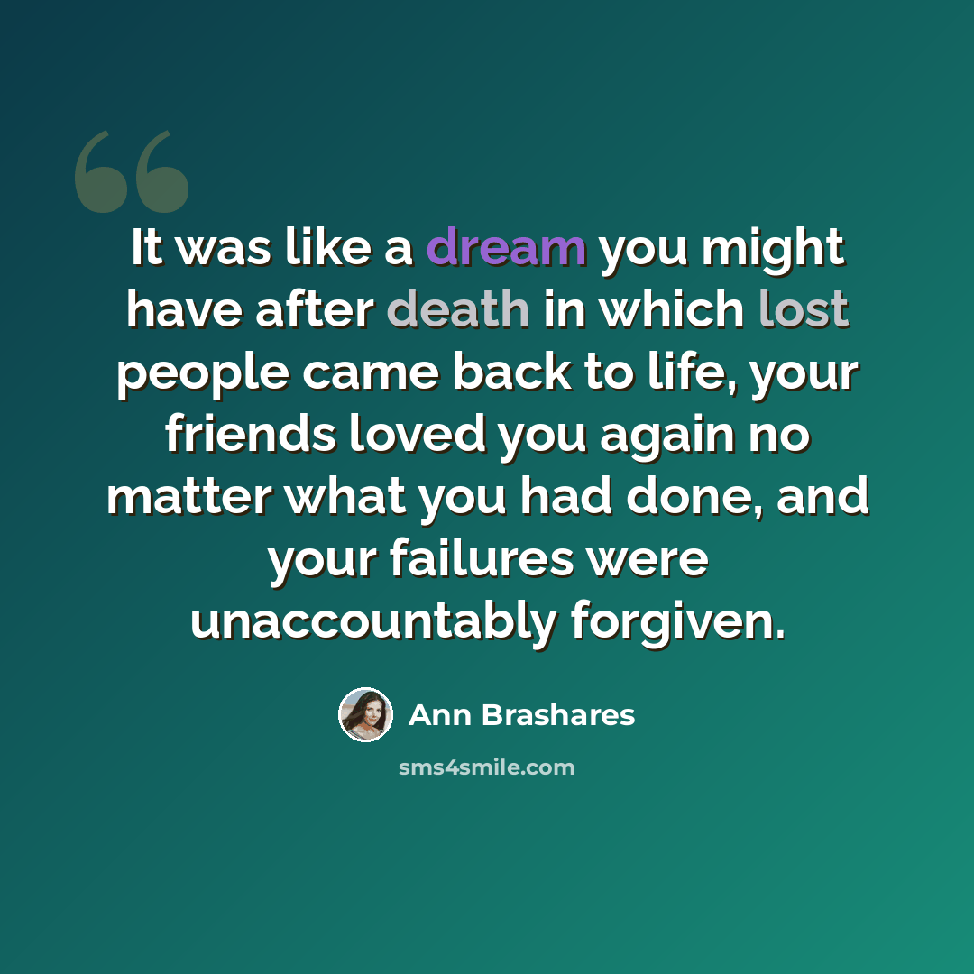 “It was like a dream you might have after death in which lost people came back to life, your friends loved you again no matter what you had done, and your failures were unaccountably forgiven.” quote by Ann Brashares