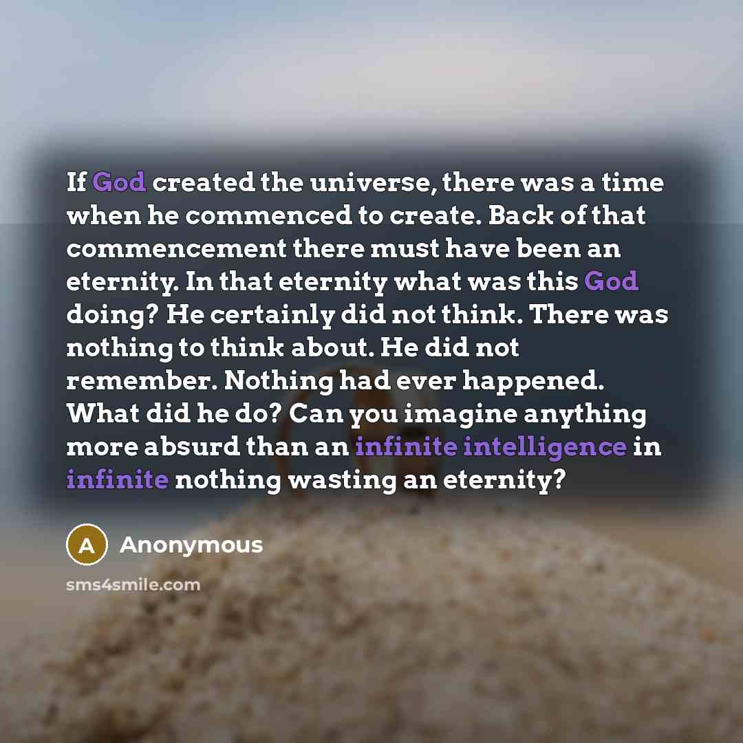 “If God created the universe, there was a time when he commenced to create. Back of that commencement there must have been an eternity. In that eternity what was this God doing? He certainly did not think. There was nothing to think about. He did not remember. Nothing had ever happened. What did he…” quote by Anonymous