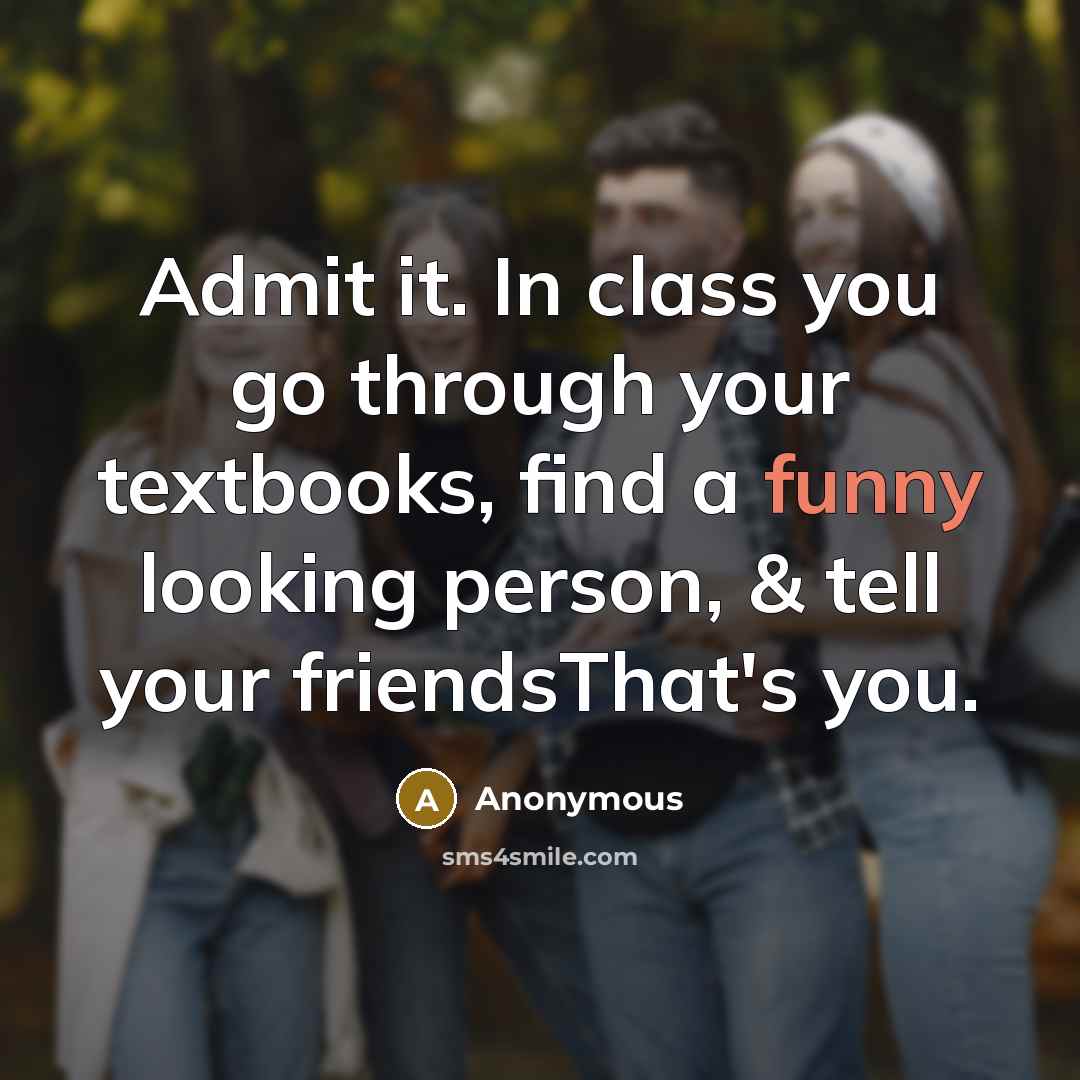 “Admit it. In class you go through your textbooks, find a funny looking person, & tell your friendsThat's you.” quote by Anonymous