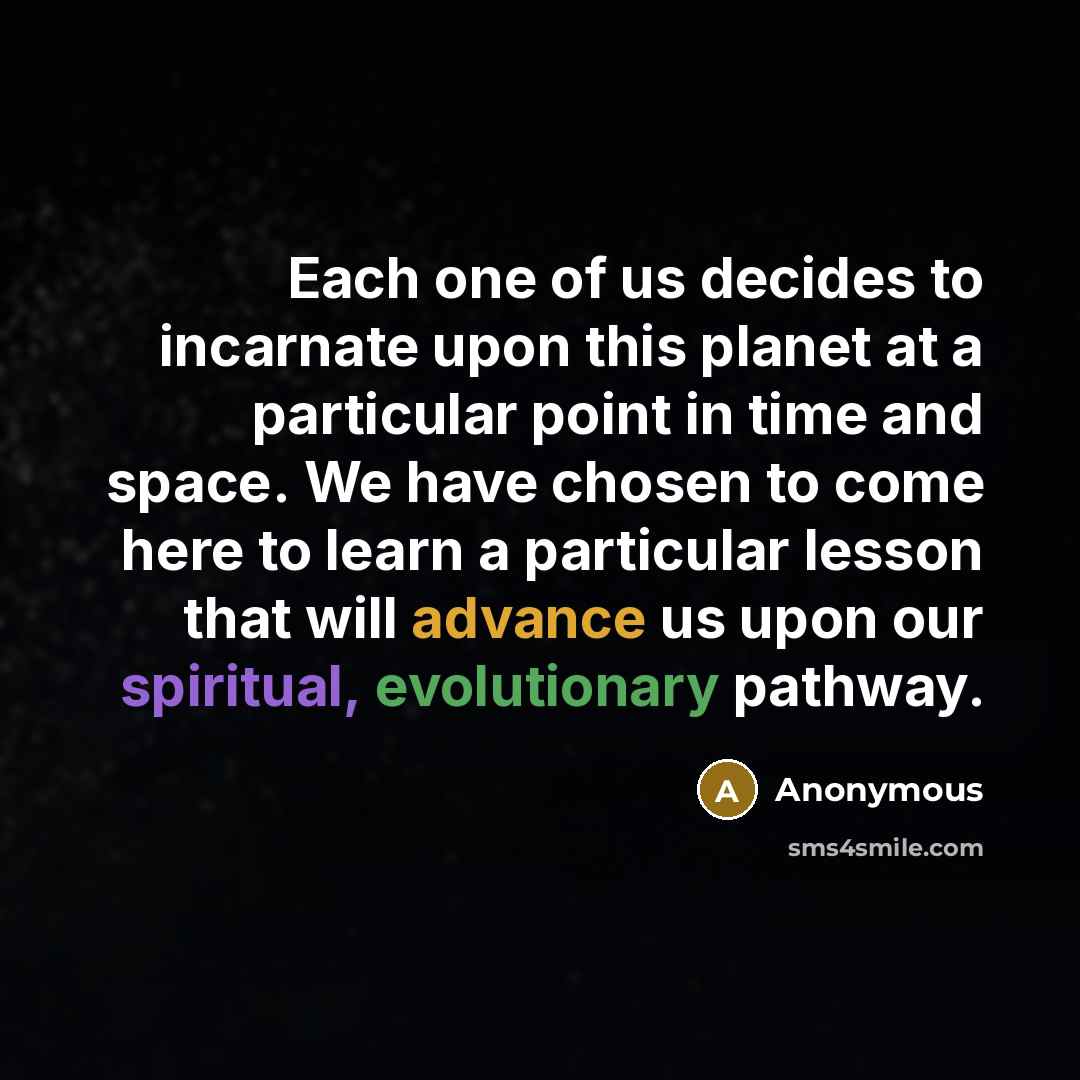 “Each one of us decides to incarnate upon this planet at a particular point in time and space. We have chosen to come here to learn a particular lesson that will advance us upon our spiritual, evolutionary pathway.” quote by Anonymous