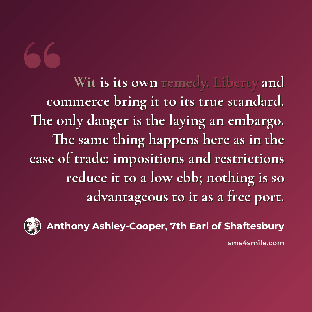 “Wit is its own remedy. Liberty and commerce bring it to its true standard. The only danger is the laying an embargo. The same thing happens here as in the case of trade: impositions and restrictions reduce it to a low ebb; nothing is so advantageous to it as a free port.” quote by Anthony Ashley-Cooper, 7th Earl of Shaftesbury