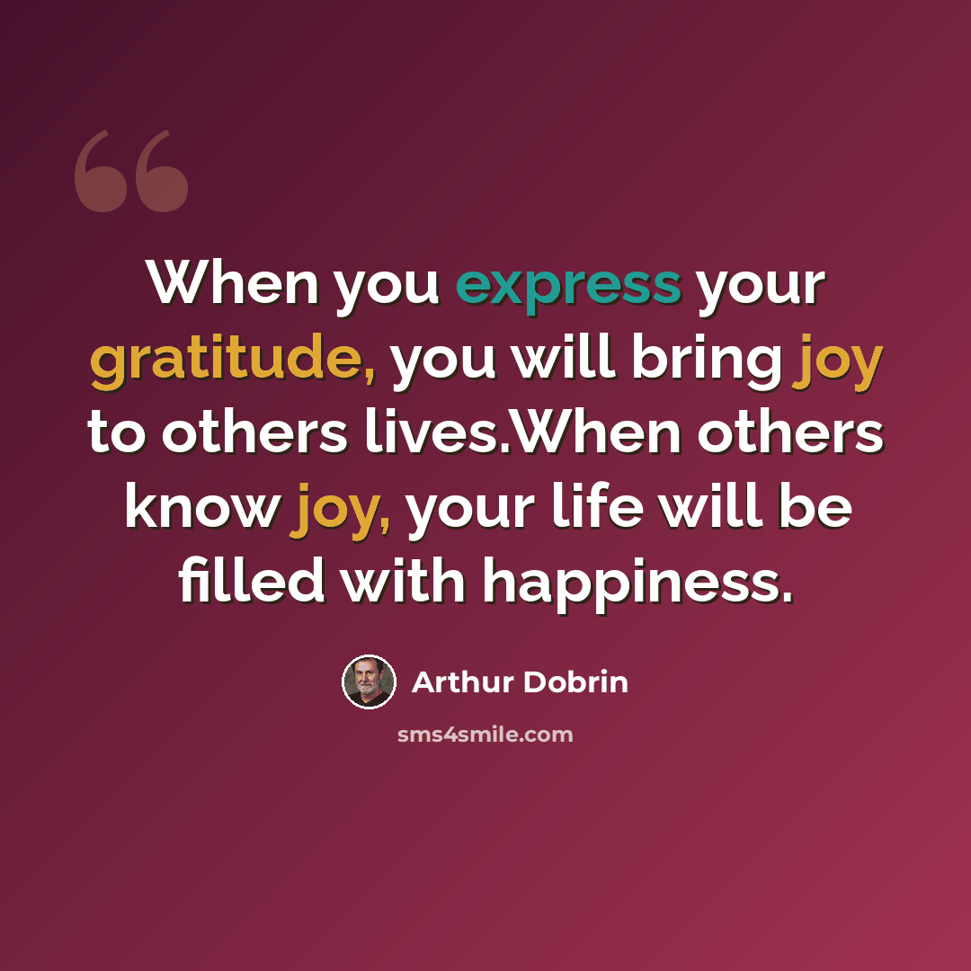 “When you express your gratitude, you will bring joy to others lives.When others know joy, your life will be filled with happiness.” quote by Arthur Dobrin