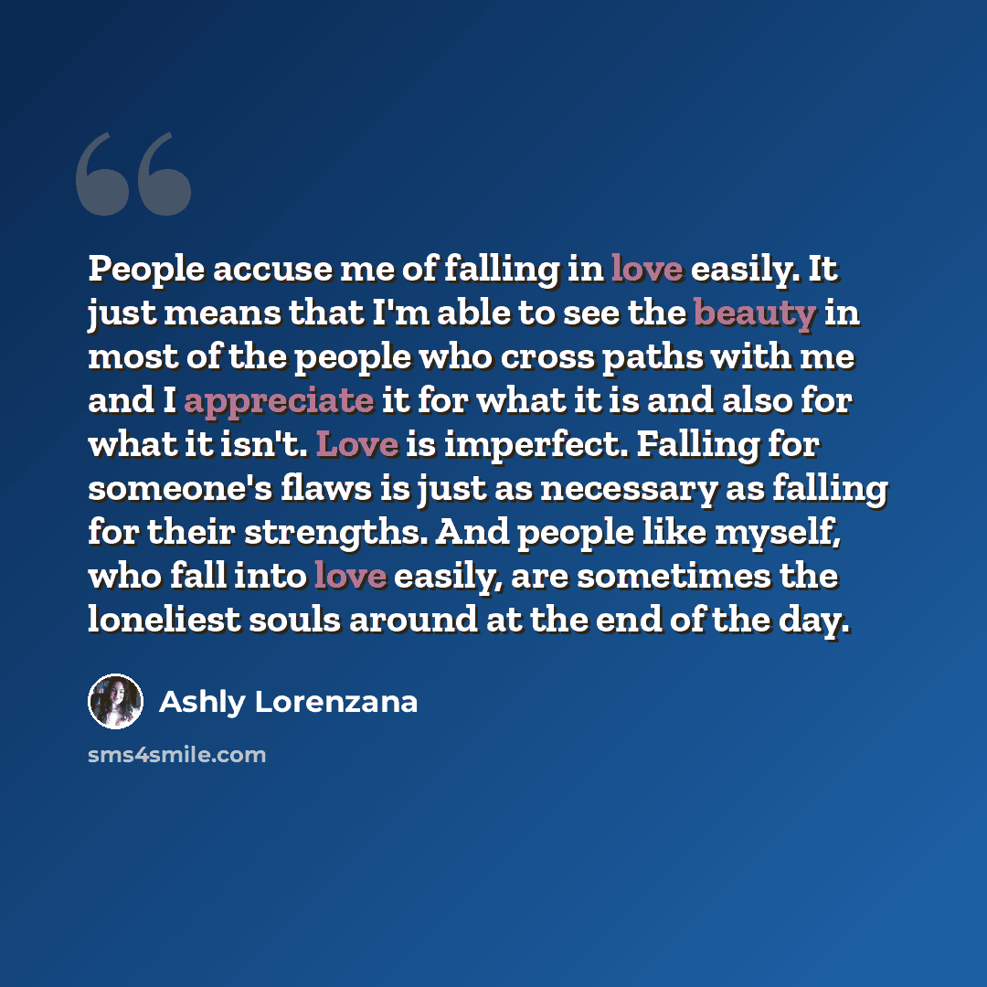 “People accuse me of falling in love easily. It just means that I'm able to see the beauty in most of the people who cross paths with me and I appreciate it for what it is and also for what it isn't. Love is imperfect. Falling for someone's flaws is just as necessary as falling for their strengths…” quote by Ashly Lorenzana