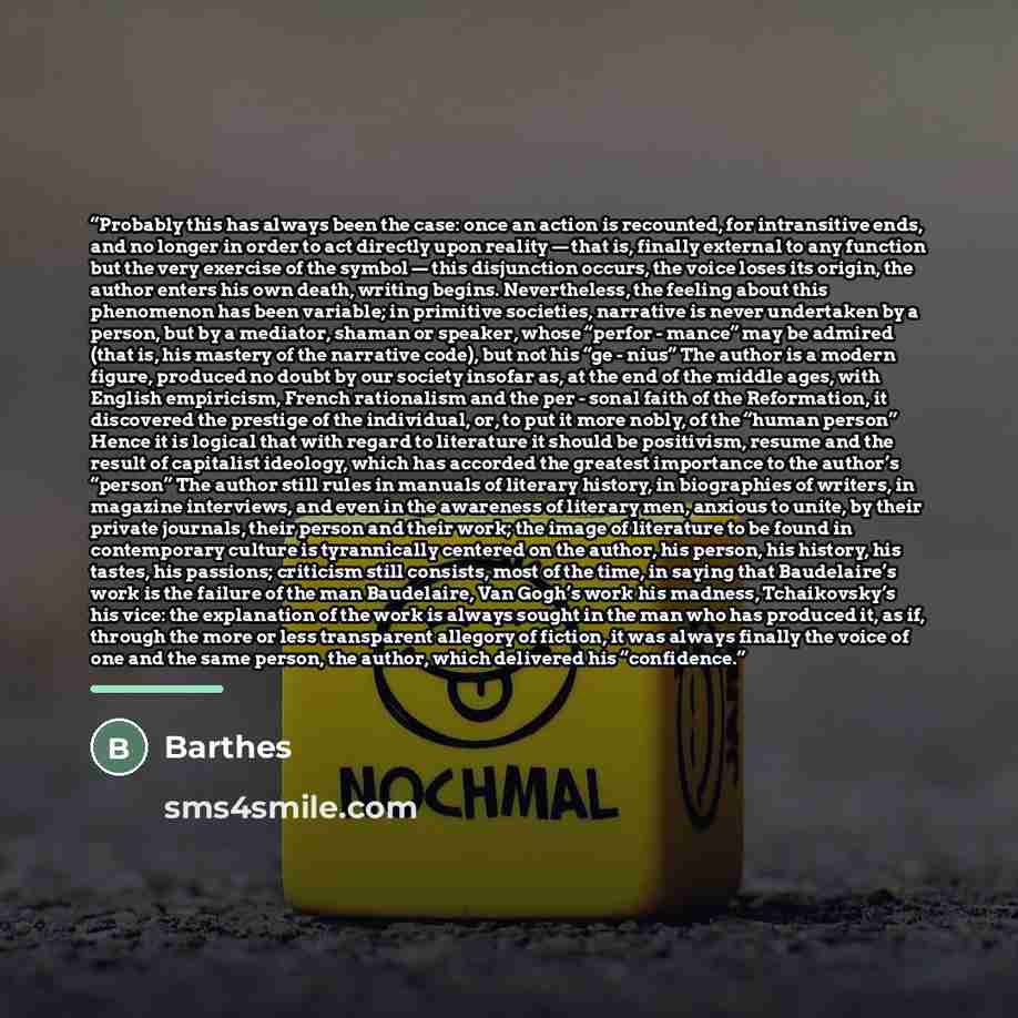 “Probably this has always been the case: once an action is recounted, for intransitive ends, and no longer in order to act directly upon reality — that is, finally external to any function but the very exercise of the symbol — this disjunction occurs, the voice loses its origin, the author enters…” quote by Barthes