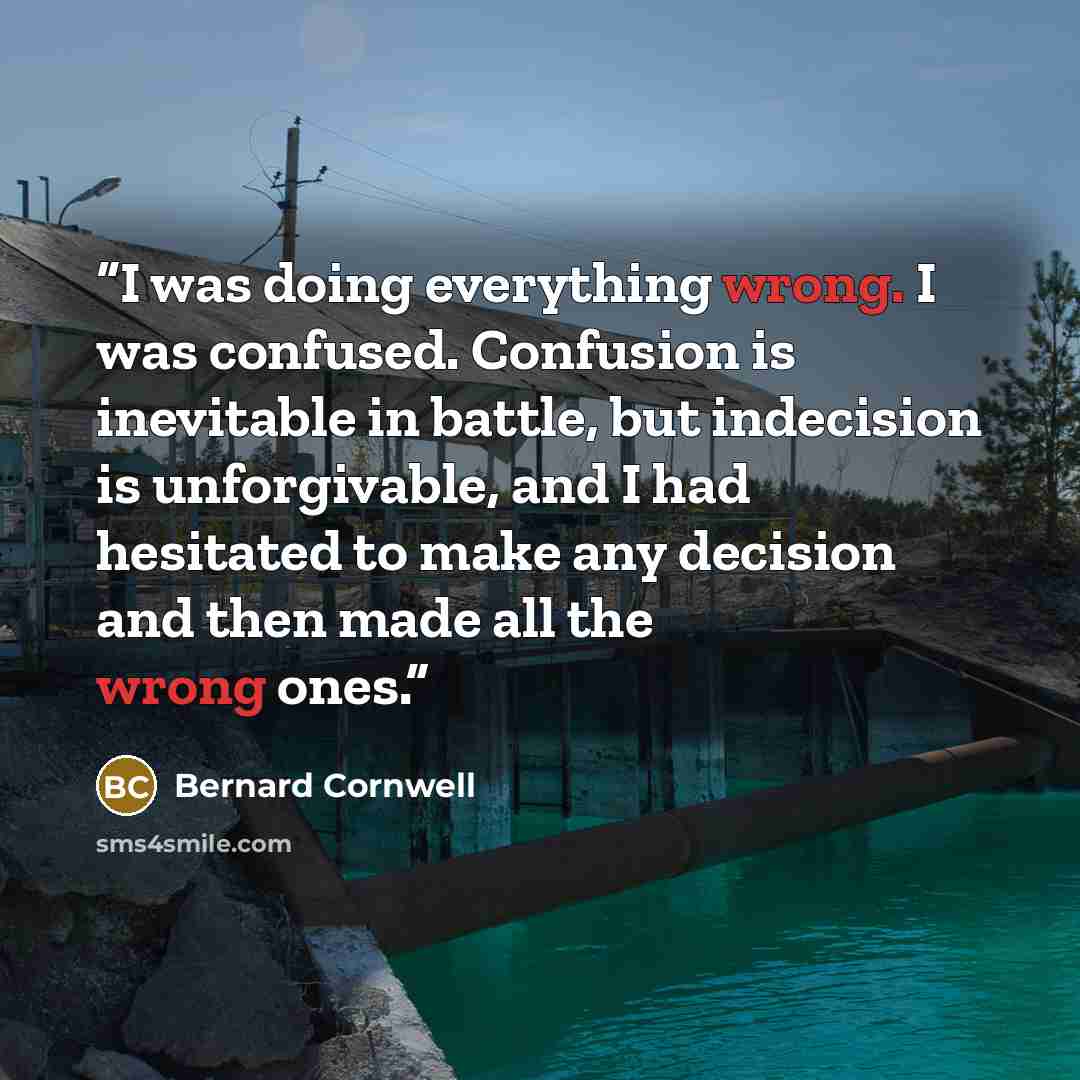 “I was doing everything wrong. I was confused. Confusion is inevitable in battle, but indecision is unforgivable, and I had hesitated to make any decision and then made all the wrong ones.” quote by Bernard Cornwell