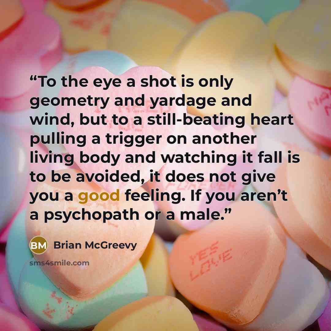 “To the eye a shot is only geometry and yardage and wind, but to a still-beating heart pulling a trigger on another living body and watching it fall is to be avoided, it does not give you a good feeling. If you aren’t a psychopath or a male.” quote by Brian McGreevy