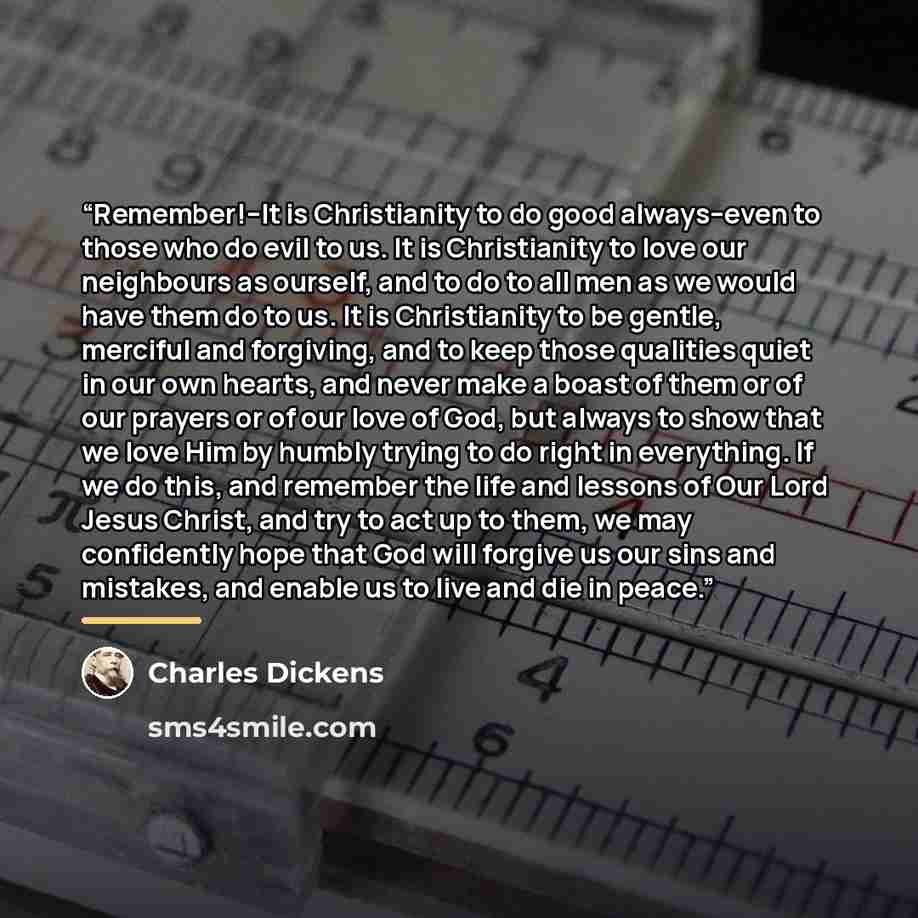 “Remember!--It is Christianity to do good always--even to those who do evil to us. It is Christianity to love our neighbours as ourself, and to do to all men as we would have them do to us. It is Christianity to be gentle, merciful and forgiving, and to keep those qualities quiet in our own hearts…” quote by Charles Dickens