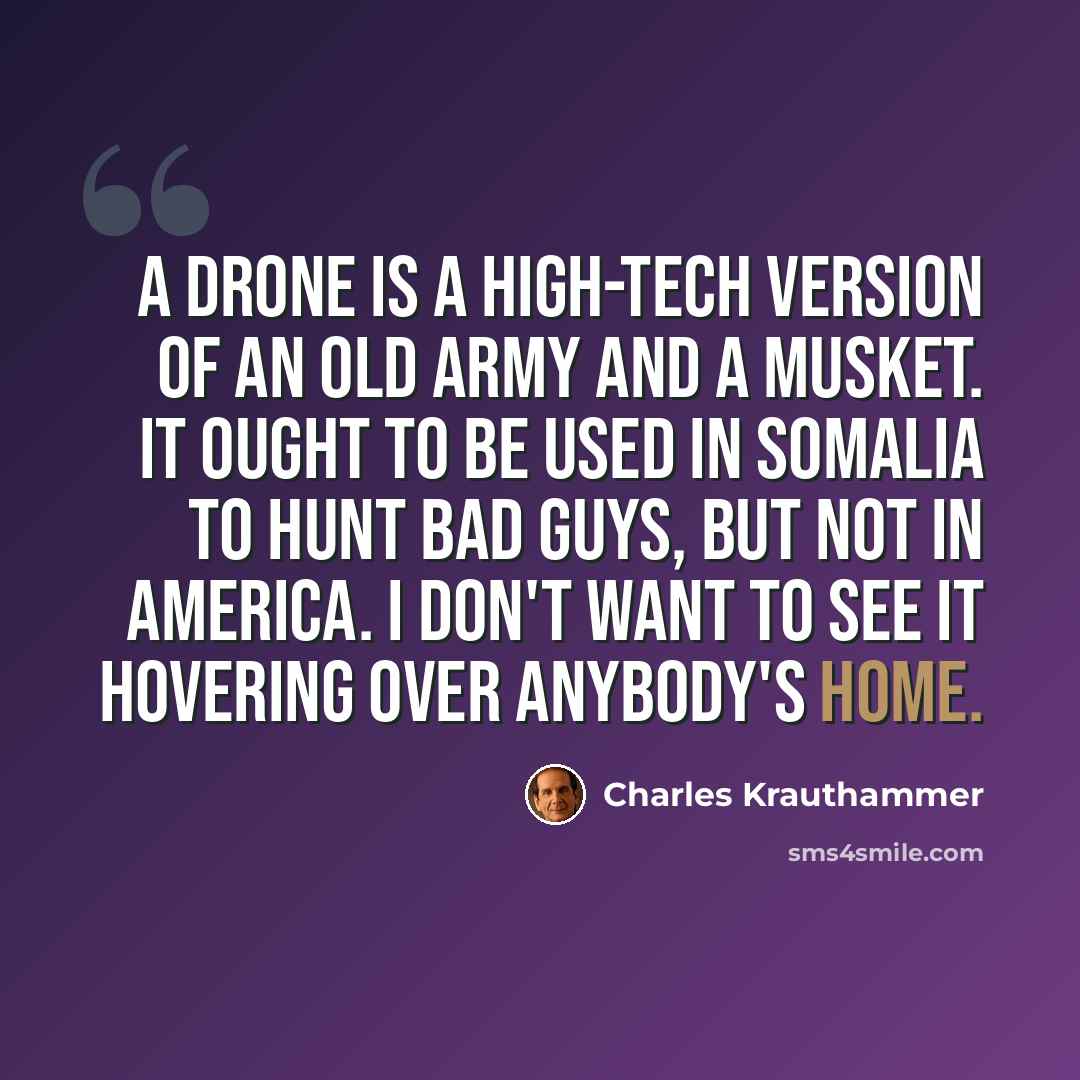 “A drone is a high-tech version of an old army and a musket. It ought to be used in Somalia to hunt bad guys, but not in America. I don't want to see it hovering over anybody's home.” quote by Charles Krauthammer