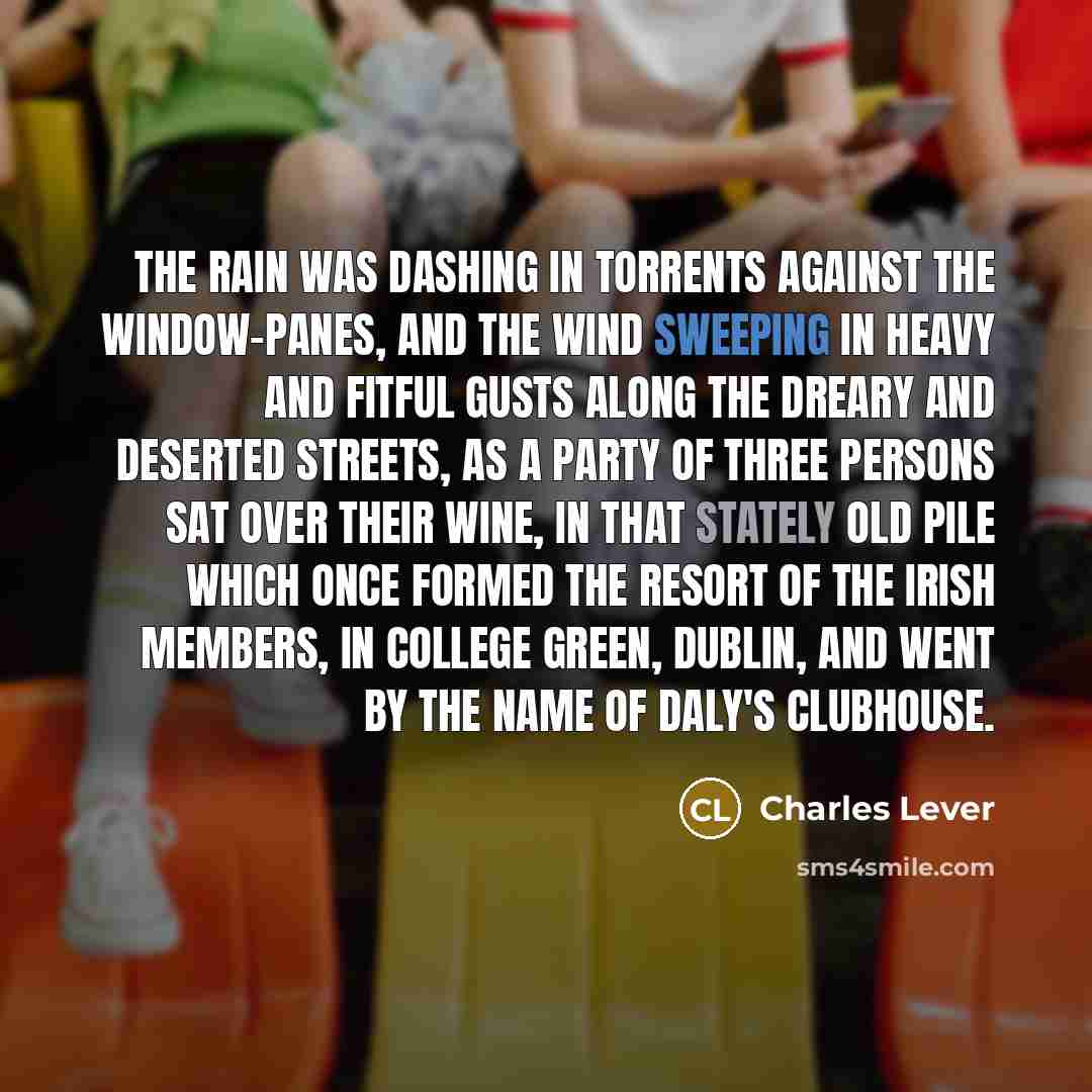 “The rain was dashing in torrents against the window-panes, and the wind sweeping in heavy and fitful gusts along the dreary and deserted streets, as a party of three persons sat over their wine, in that stately old pile which once formed the resort of the Irish Members, in College Green, Dublin…” quote by Charles Lever