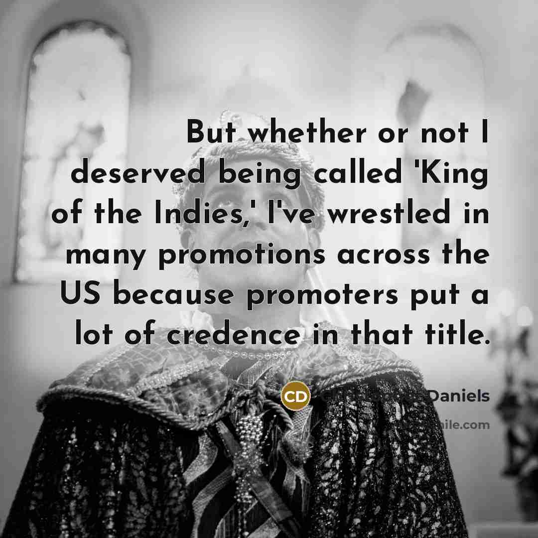“But whether or not I deserved being called 'King of the Indies,' I've wrestled in many promotions across the US because promoters put a lot of credence in that title.” quote by Christopher Daniels