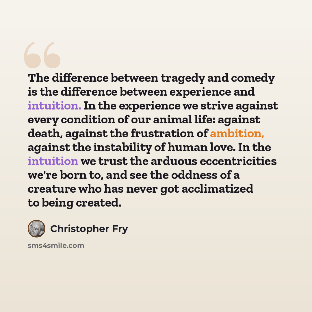 “The difference between tragedy and comedy is the difference between experience and intuition. In the experience we strive against every condition of our animal life: against death, against the frustration of ambition, against the instability of human love. In the intuition we trust the arduous…” quote by Christopher Fry